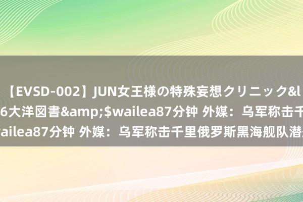【EVSD-002】JUN女王様の特殊妄想クリニック</a>2008-09-16大洋図書&$wailea87分钟 外媒：乌军称击千里俄罗斯黑海舰队潜艇