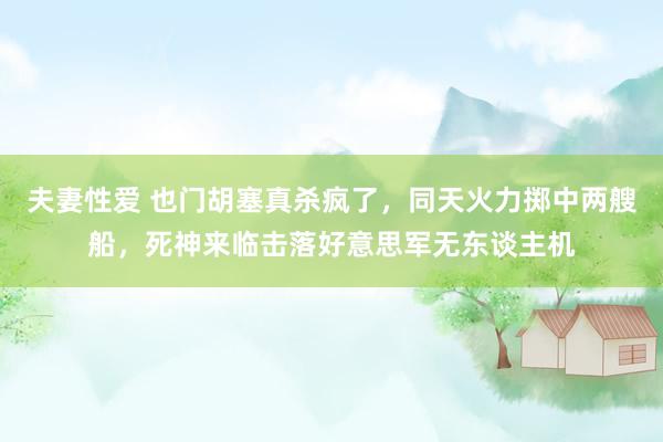 夫妻性爱 也门胡塞真杀疯了，同天火力掷中两艘船，死神来临击落好意思军无东谈主机