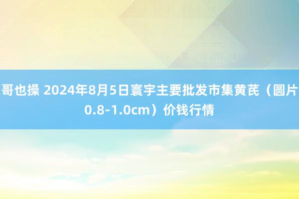 哥也操 2024年8月5日寰宇主要批发市集黄芪（圆片0.8-1.0cm）价钱行情