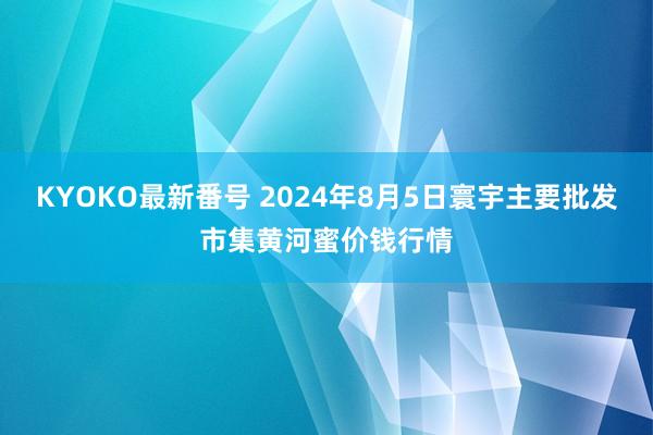 KYOKO最新番号 2024年8月5日寰宇主要批发市集黄河蜜价钱行情