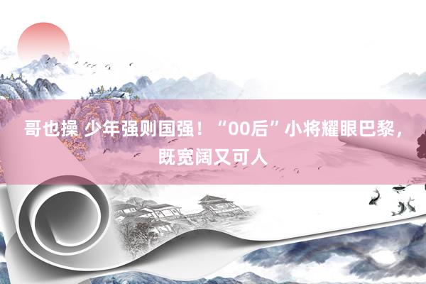 哥也操 少年强则国强！“00后”小将耀眼巴黎，既宽阔又可人