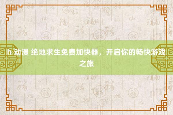 h 动漫 绝地求生免费加快器，开启你的畅快游戏之旅