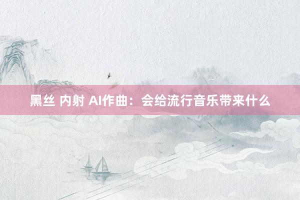 黑丝 内射 AI作曲：会给流行音乐带来什么