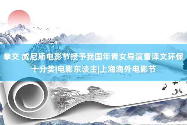 拳交 威尼斯电影节授予我国年青女导演曹译文环保十分奖|电影东谈主|上海海外电影节