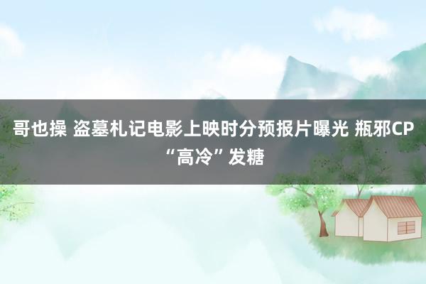 哥也操 盗墓札记电影上映时分预报片曝光 瓶邪CP“高冷”发糖
