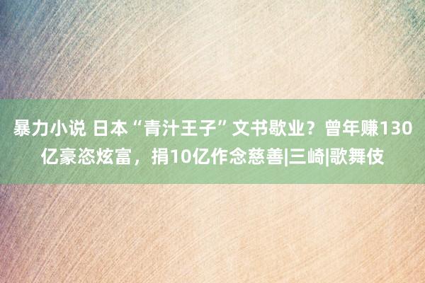 暴力小说 日本“青汁王子”文书歇业？曾年赚130亿豪恣炫富，捐10亿作念慈善|三崎|歌舞伎