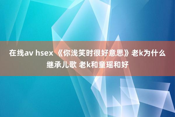 在线av hsex 《你浅笑时很好意思》老k为什么继承儿歌 老k和童瑶和好