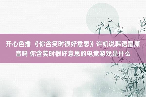 开心色播 《你含笑时很好意思》许凯说韩语是原音吗 你含笑时很好意思的电竞游戏是什么