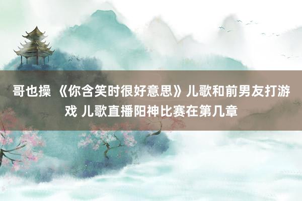 哥也操 《你含笑时很好意思》儿歌和前男友打游戏 儿歌直播阳神比赛在第几章