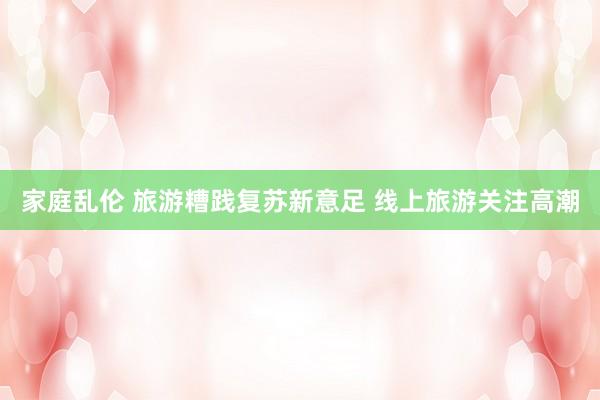 家庭乱伦 旅游糟践复苏新意足 线上旅游关注高潮