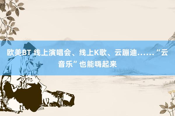 欧美BT 线上演唱会、线上K歌、云蹦迪……“云音乐”也能嗨起来