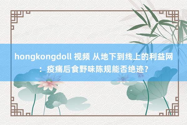 hongkongdoll 视频 从地下到线上的利益网：疫痛后食野味陈规能否绝迹？