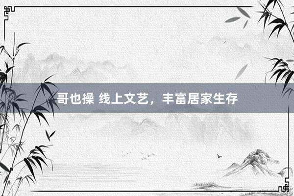 哥也操 线上文艺，丰富居家生存