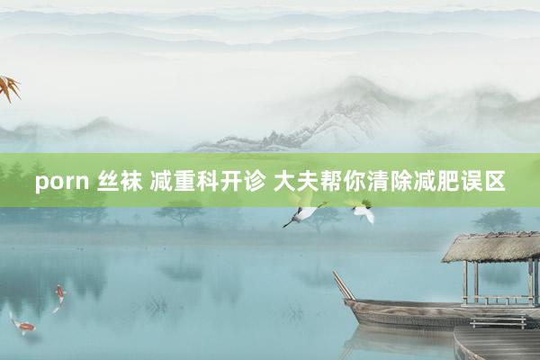porn 丝袜 减重科开诊 大夫帮你清除减肥误区
