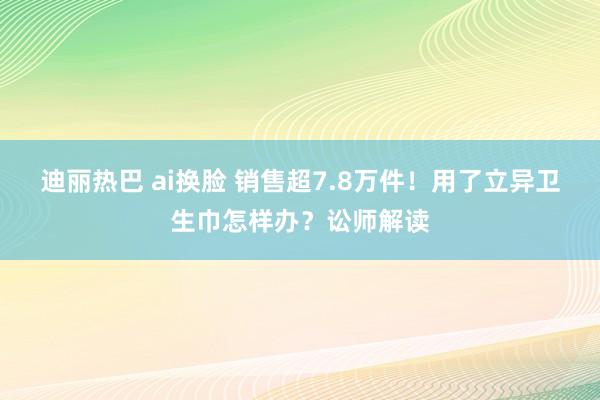 迪丽热巴 ai换脸 销售超7.8万件！用了立异卫生巾怎样办？讼师解读