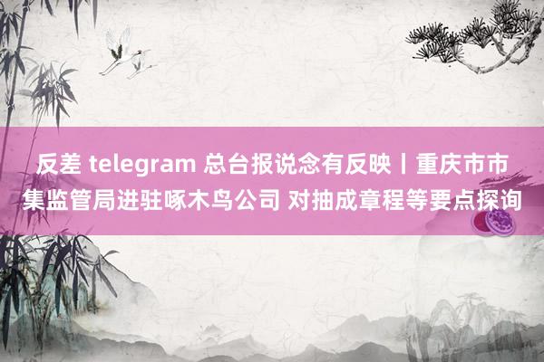 反差 telegram 总台报说念有反映丨重庆市市集监管局进驻啄木鸟公司 对抽成章程等要点探询