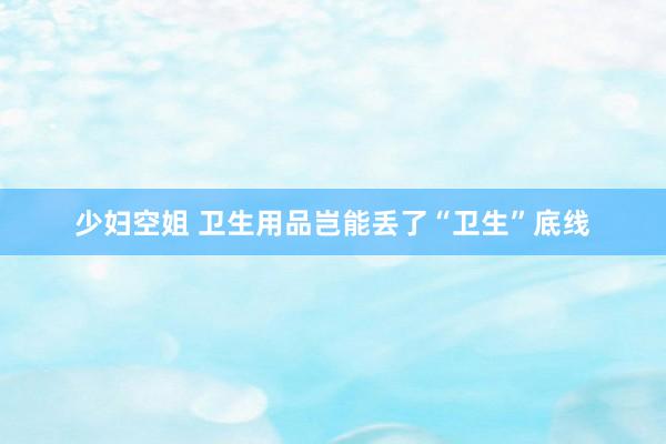 少妇空姐 卫生用品岂能丢了“卫生”底线