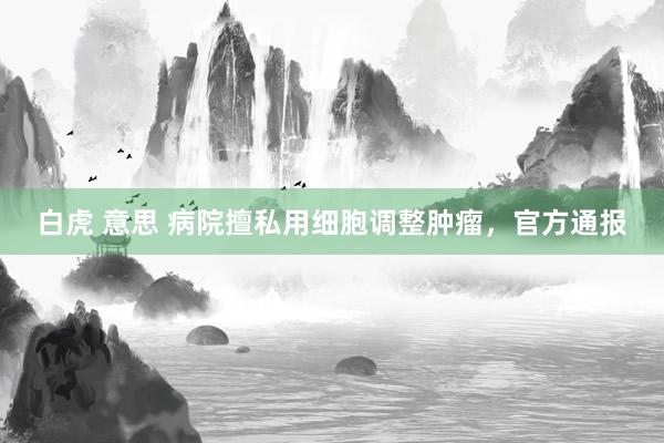 白虎 意思 病院擅私用细胞调整肿瘤，官方通报