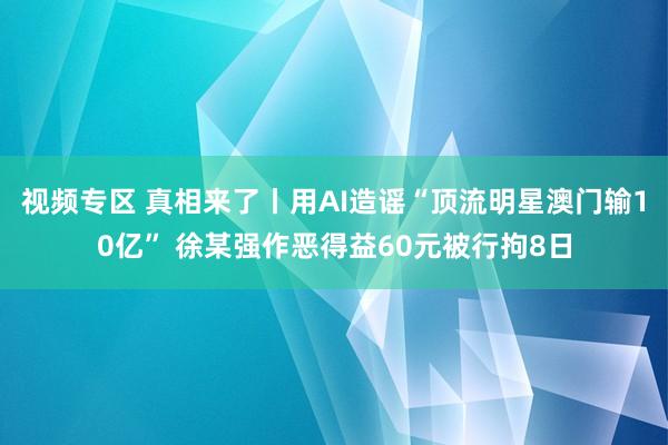视频专区 真相来了丨用AI造谣“顶流明星澳门输10亿” 徐某强作恶得益60元被行拘8日