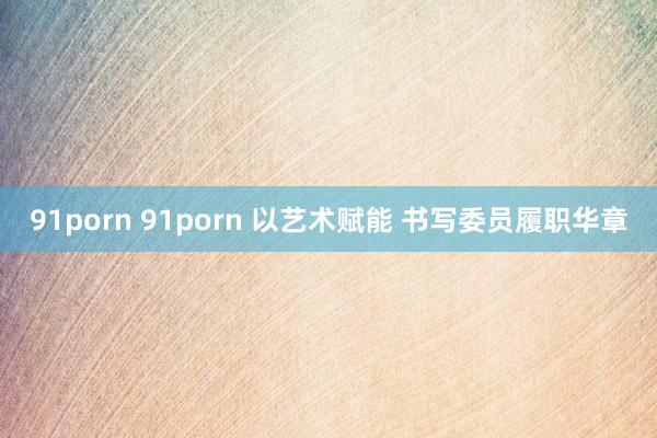 91porn 91porn 以艺术赋能 书写委员履职华章