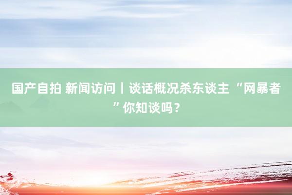 国产自拍 新闻访问丨谈话概况杀东谈主 “网暴者”你知谈吗？
