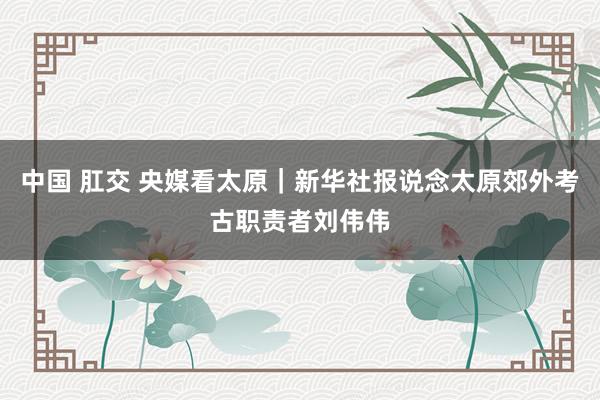 中国 肛交 央媒看太原｜新华社报说念太原郊外考古职责者刘伟伟