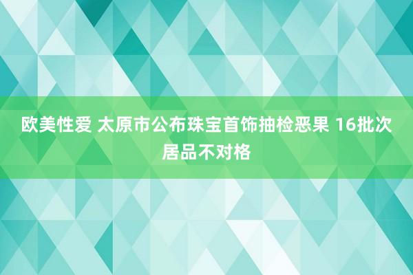 欧美性爱 太原市公布珠宝首饰抽检恶果 16批次居品不对格