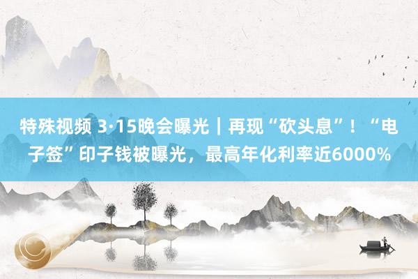 特殊视频 3·15晚会曝光｜再现“砍头息”！“电子签”印子钱被曝光，最高年化利率近6000%