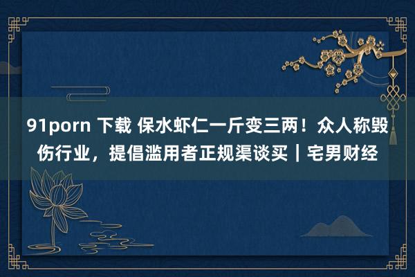 91porn 下载 保水虾仁一斤变三两！众人称毁伤行业，提倡滥用者正规渠谈买｜宅男财经