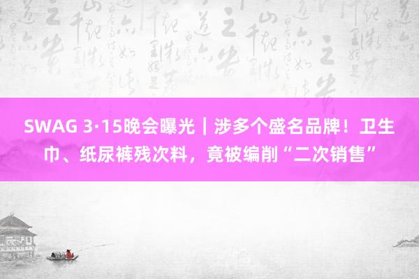 SWAG 3·15晚会曝光｜涉多个盛名品牌！卫生巾、纸尿裤残次料，竟被编削“二次销售”