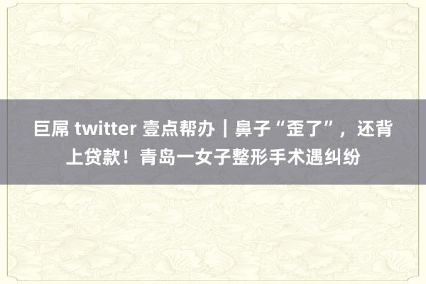 巨屌 twitter 壹点帮办｜鼻子“歪了”，还背上贷款！青岛一女子整形手术遇纠纷