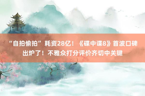 “自拍偷拍” 耗资28亿！《碟中谍8》首波口碑出炉了！不雅众打分评价齐切中关键