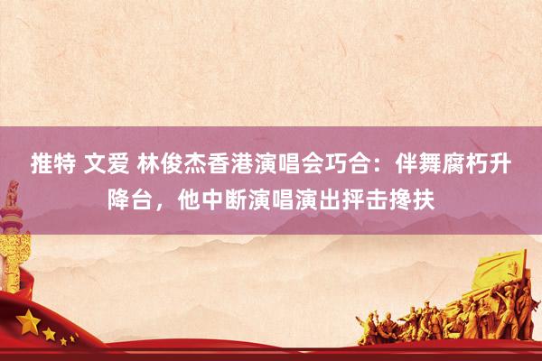 推特 文爱 林俊杰香港演唱会巧合：伴舞腐朽升降台，他中断演唱演出抨击搀扶