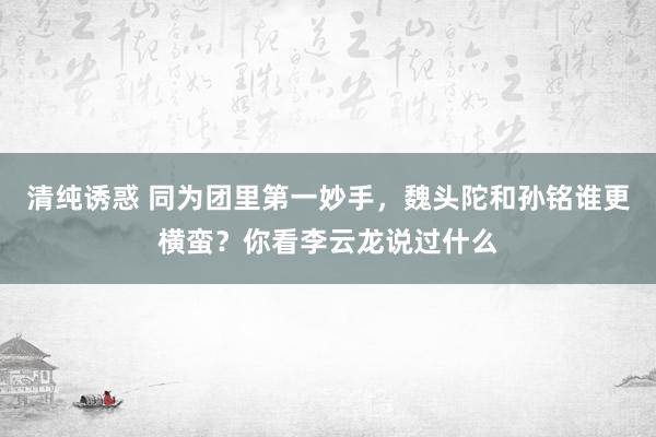 清纯诱惑 同为团里第一妙手，魏头陀和孙铭谁更横蛮？你看李云龙说过什么