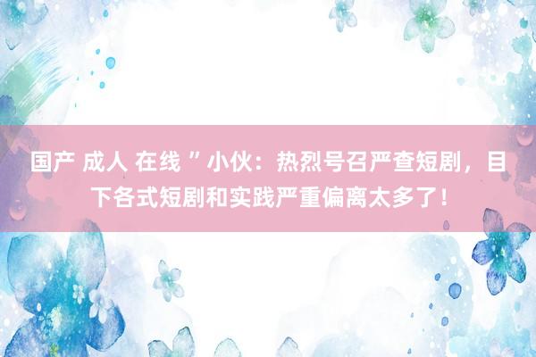 国产 成人 在线 ”小伙：热烈号召严查短剧，目下各式短剧和实践严重偏离太多了！