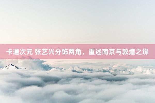 卡通次元 张艺兴分饰两角，重述南京与敦煌之缘