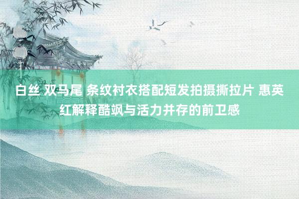 白丝 双马尾 条纹衬衣搭配短发拍摄撕拉片 惠英红解释酷飒与活力并存的前卫感