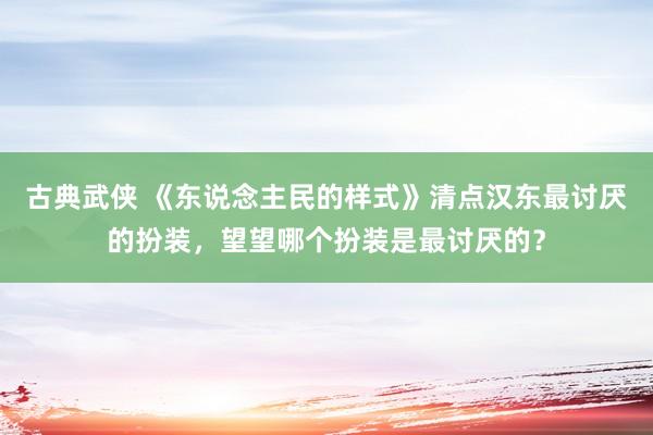古典武侠 《东说念主民的样式》清点汉东最讨厌的扮装，望望哪个扮装是最讨厌的？