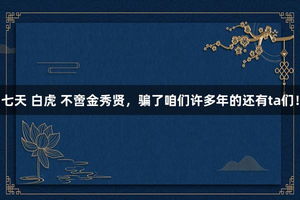 七天 白虎 不啻金秀贤，骗了咱们许多年的还有ta们！