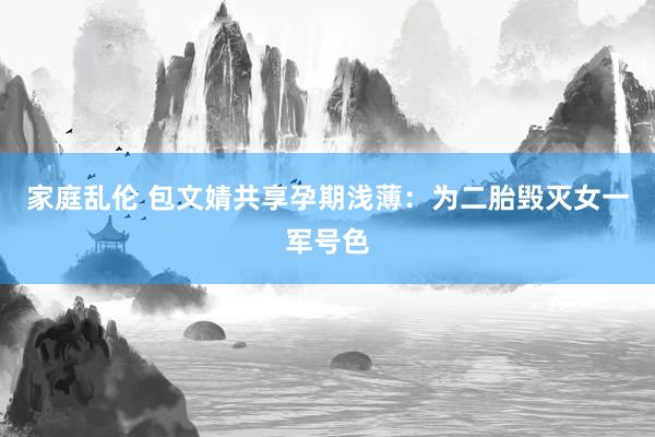 家庭乱伦 包文婧共享孕期浅薄：为二胎毁灭女一军号色