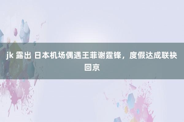 jk 露出 日本机场偶遇王菲谢霆锋，度假达成联袂回京