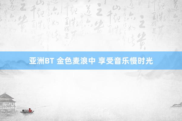 亚洲BT 金色麦浪中 享受音乐慢时光