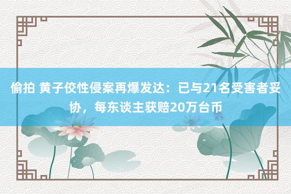 偷拍 黄子佼性侵案再爆发达：已与21名受害者妥协，每东谈主获赔20万台币