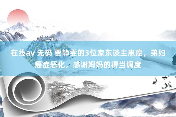 在线av 无码 贾静雯的3位家东谈主患癌，弟妇癌症恶化，感谢姆妈的得当调度