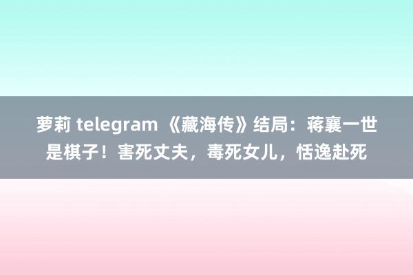 萝莉 telegram 《藏海传》结局：蒋襄一世是棋子！害死丈夫，毒死女儿，恬逸赴死