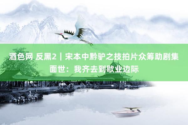 酒色网 反黑2｜宋本中黔驴之技拍片众筹助剧集面世：我齐去到歇业边际