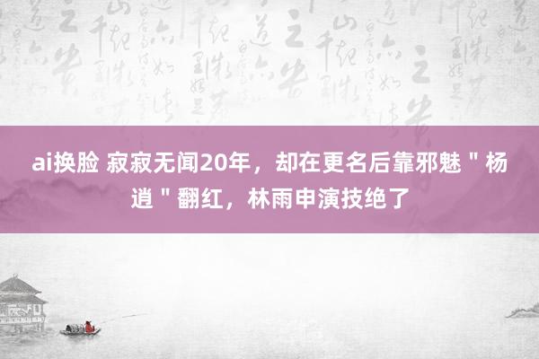 ai换脸 寂寂无闻20年，却在更名后靠邪魅＂杨逍＂翻红，林雨申演技绝了