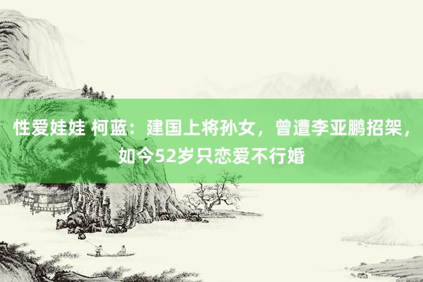 性爱娃娃 柯蓝：建国上将孙女，曾遭李亚鹏招架，如今52岁只恋爱不行婚