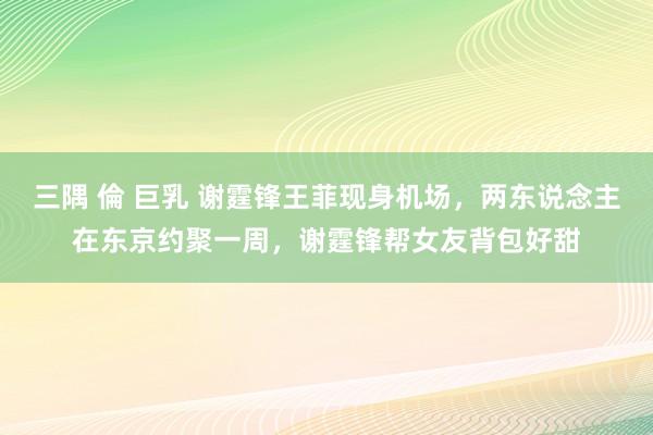 三隅 倫 巨乳 谢霆锋王菲现身机场，两东说念主在东京约聚一周，谢霆锋帮女友背包好甜