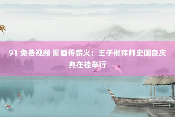 91 免费视频 图画传薪火：王子彬拜师史国良庆典在桂举行